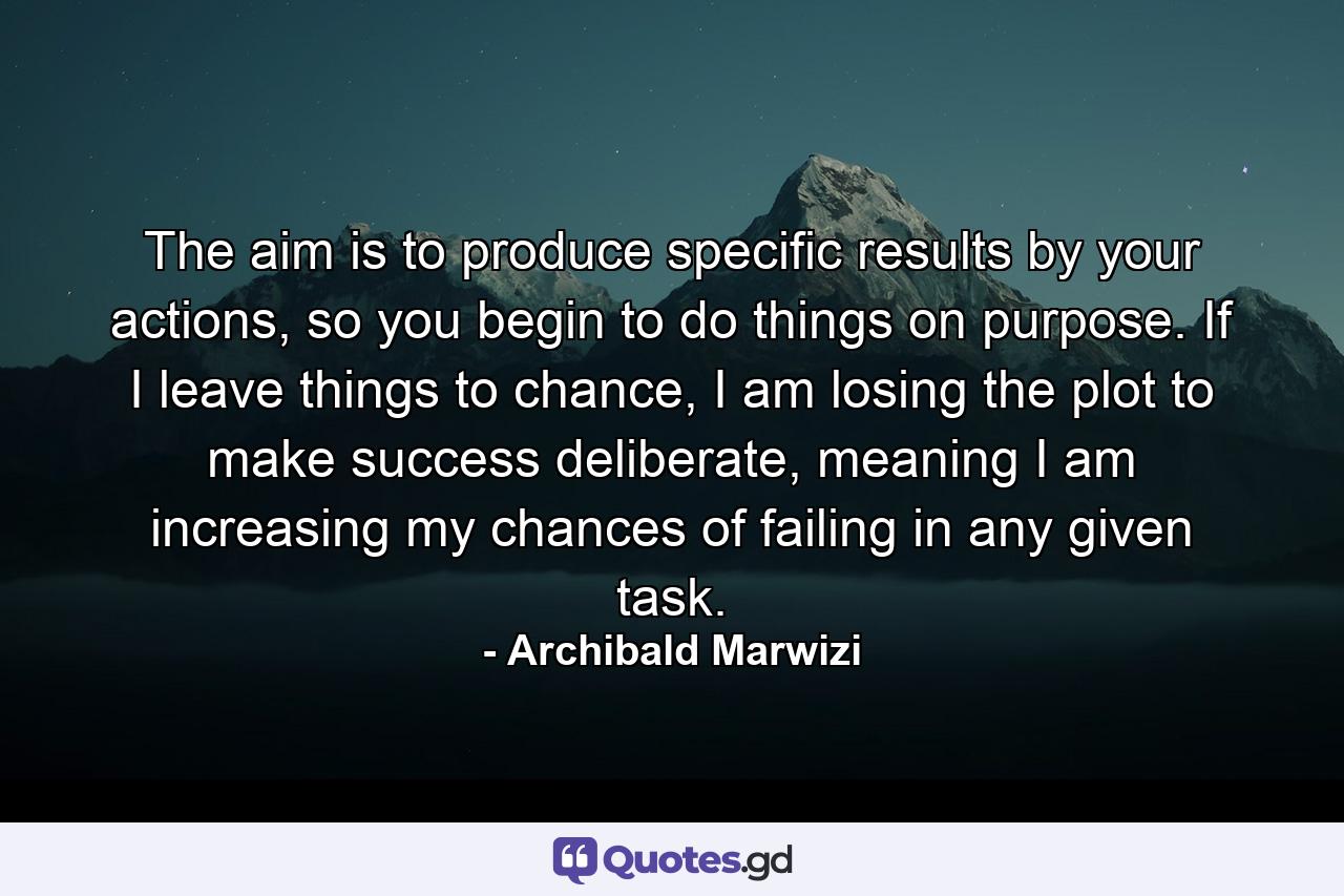 The aim is to produce specific results by your actions, so you begin to do things on purpose. If I leave things to chance, I am losing the plot to make success deliberate, meaning I am increasing my chances of failing in any given task. - Quote by Archibald Marwizi