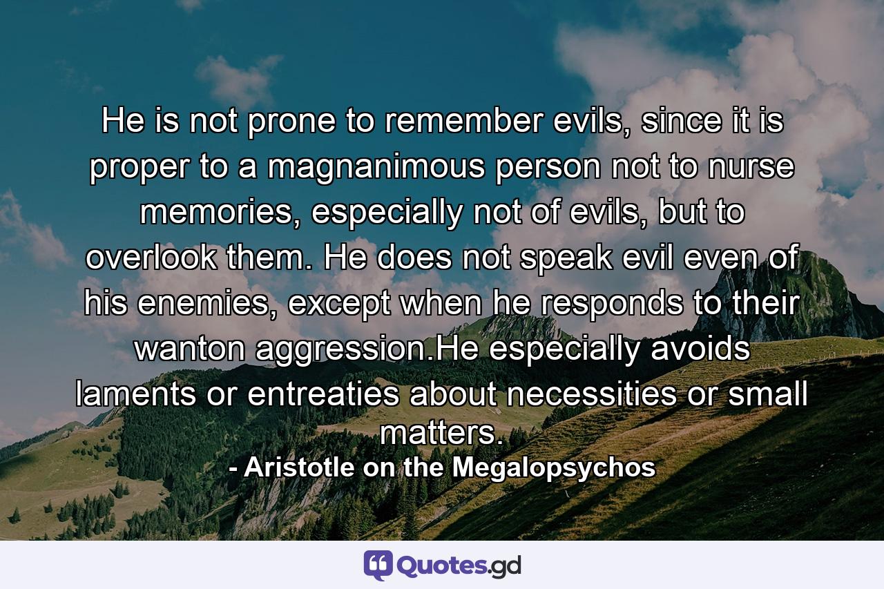 He is not prone to remember evils, since it is proper to a magnanimous person not to nurse memories, especially not of evils, but to overlook them. He does not speak evil even of his enemies, except when he responds to their wanton aggression.He especially avoids laments or entreaties about necessities or small matters. - Quote by Aristotle on the Megalopsychos