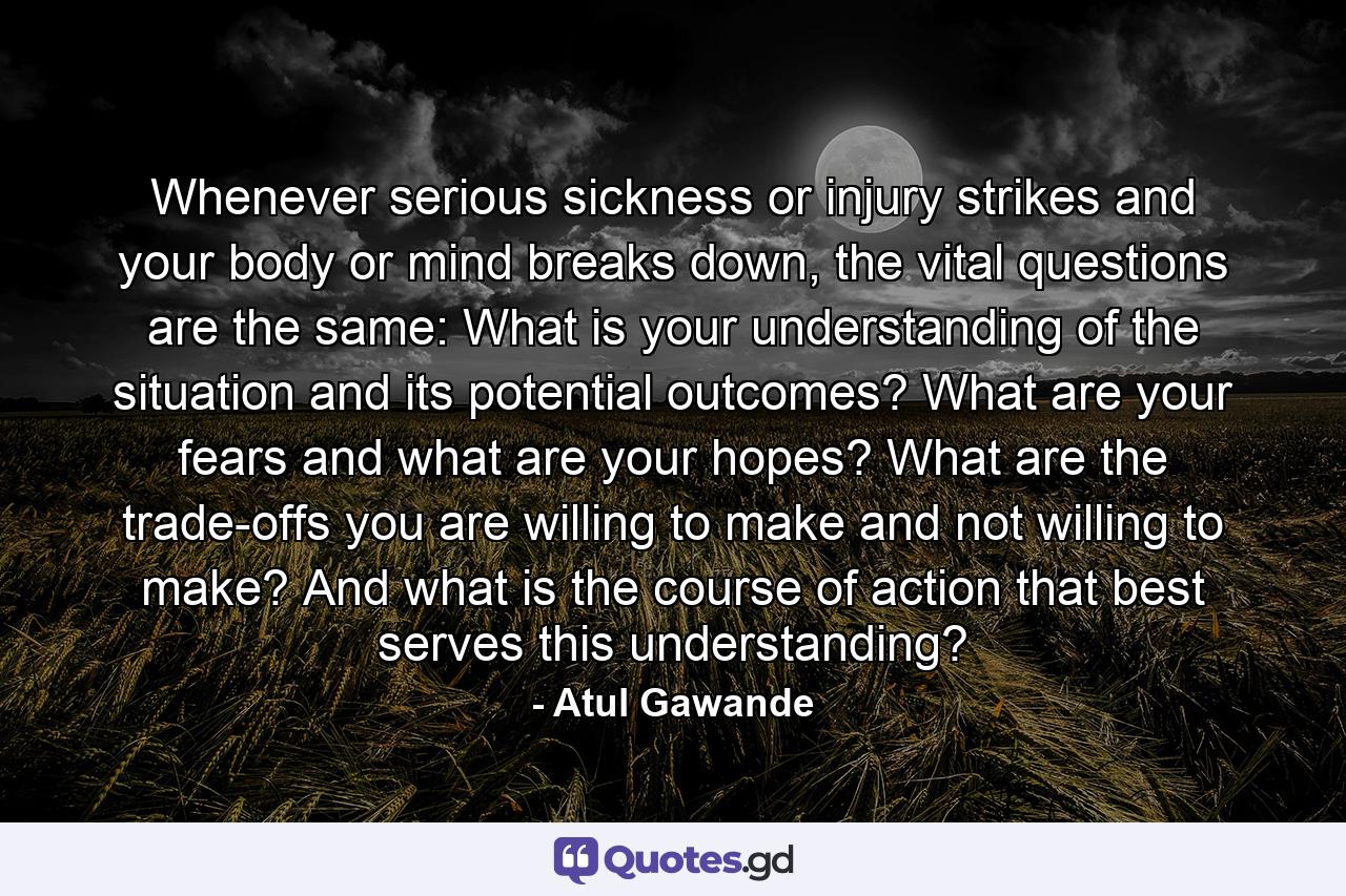 Whenever serious sickness or injury strikes and your body or mind breaks down, the vital questions are the same: What is your understanding of the situation and its potential outcomes? What are your fears and what are your hopes? What are the trade-offs you are willing to make and not willing to make? And what is the course of action that best serves this understanding? - Quote by Atul Gawande