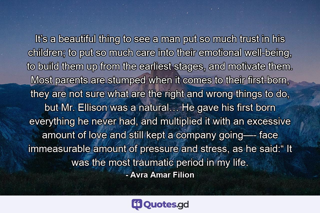 It’s a beautiful thing to see a man put so much trust in his children; to put so much care into their emotional well-being, to build them up from the earliest stages, and motivate them. Most parents are stumped when it comes to their first-born, they are not sure what are the right and wrong things to do, but Mr. Ellison was a natural… He gave his first born everything he never had, and multiplied it with an excessive amount of love and still kept a company going—- face immeasurable amount of pressure and stress, as he said:“ It was the most traumatic period in my life. - Quote by Avra Amar Filion