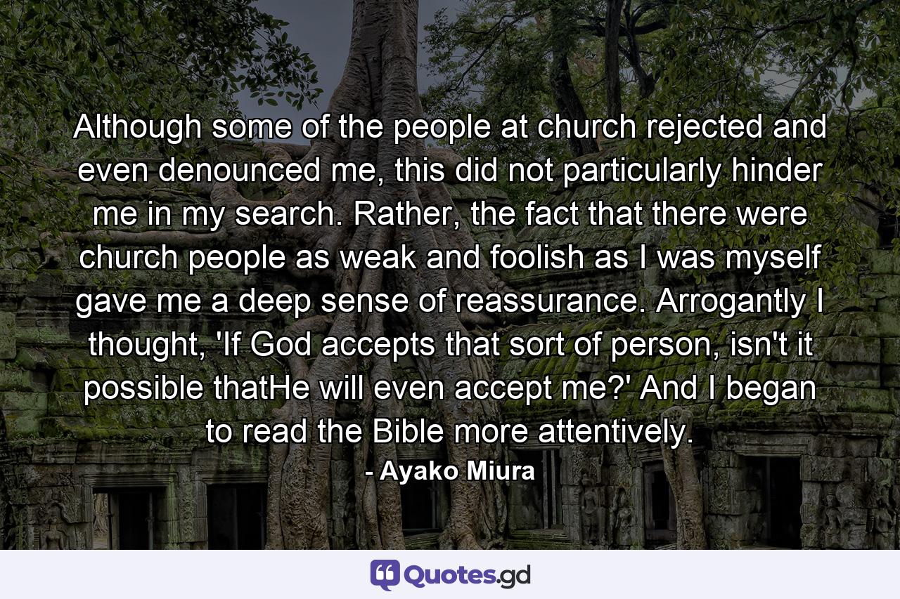 Although some of the people at church rejected and even denounced me, this did not particularly hinder me in my search. Rather, the fact that there were church people as weak and foolish as I was myself gave me a deep sense of reassurance. Arrogantly I thought, 'If God accepts that sort of person, isn't it possible thatHe will even accept me?' And I began to read the Bible more attentively. - Quote by Ayako Miura