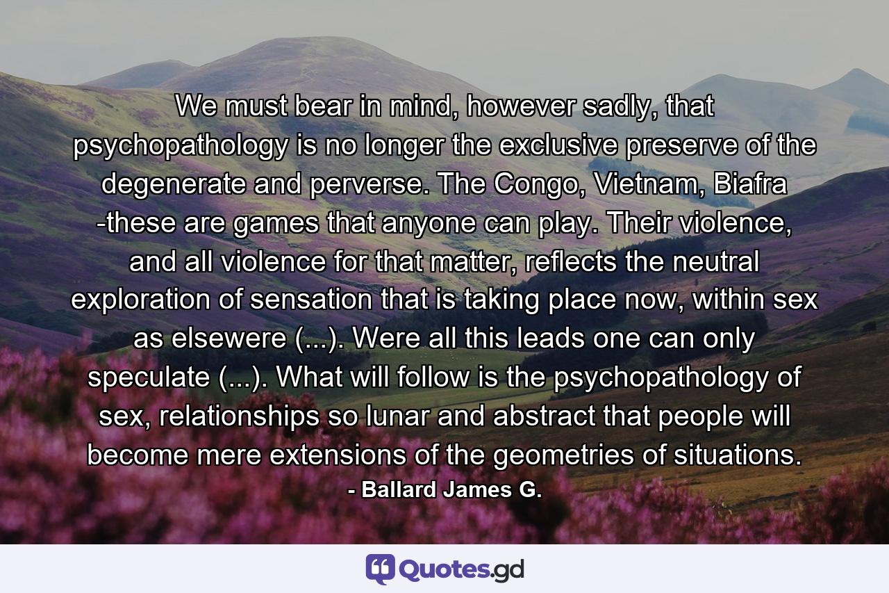 We must bear in mind, however sadly, that psychopathology is no longer the exclusive preserve of the degenerate and perverse. The Congo, Vietnam, Biafra -these are games that anyone can play. Their violence, and all violence for that matter, reflects the neutral exploration of sensation that is taking place now, within sex as elsewere (...). Were all this leads one can only speculate (...). What will follow is the psychopathology of sex, relationships so lunar and abstract that people will become mere extensions of the geometries of situations. - Quote by Ballard James G.