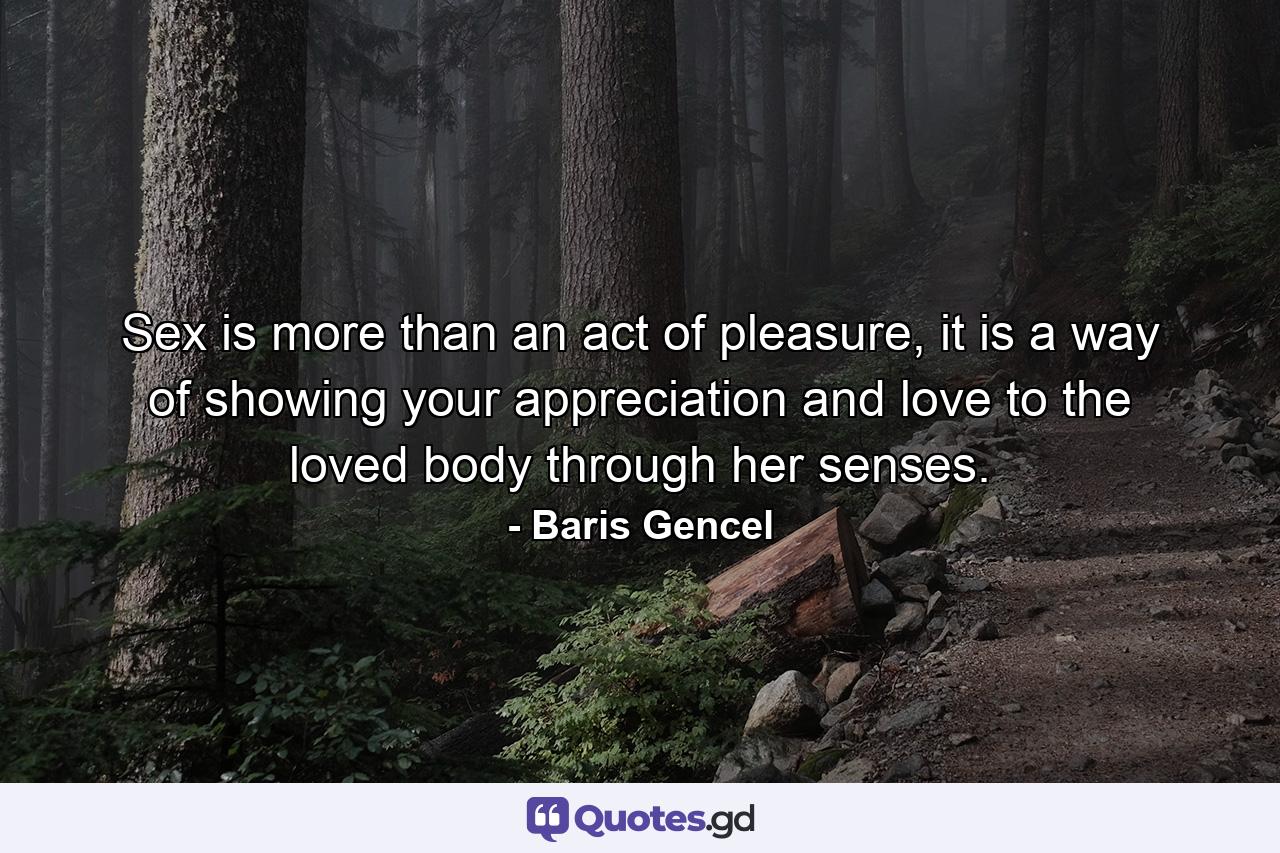 Sex is more than an act of pleasure, it is a way of showing your appreciation and love to the loved body through her senses. - Quote by Baris Gencel