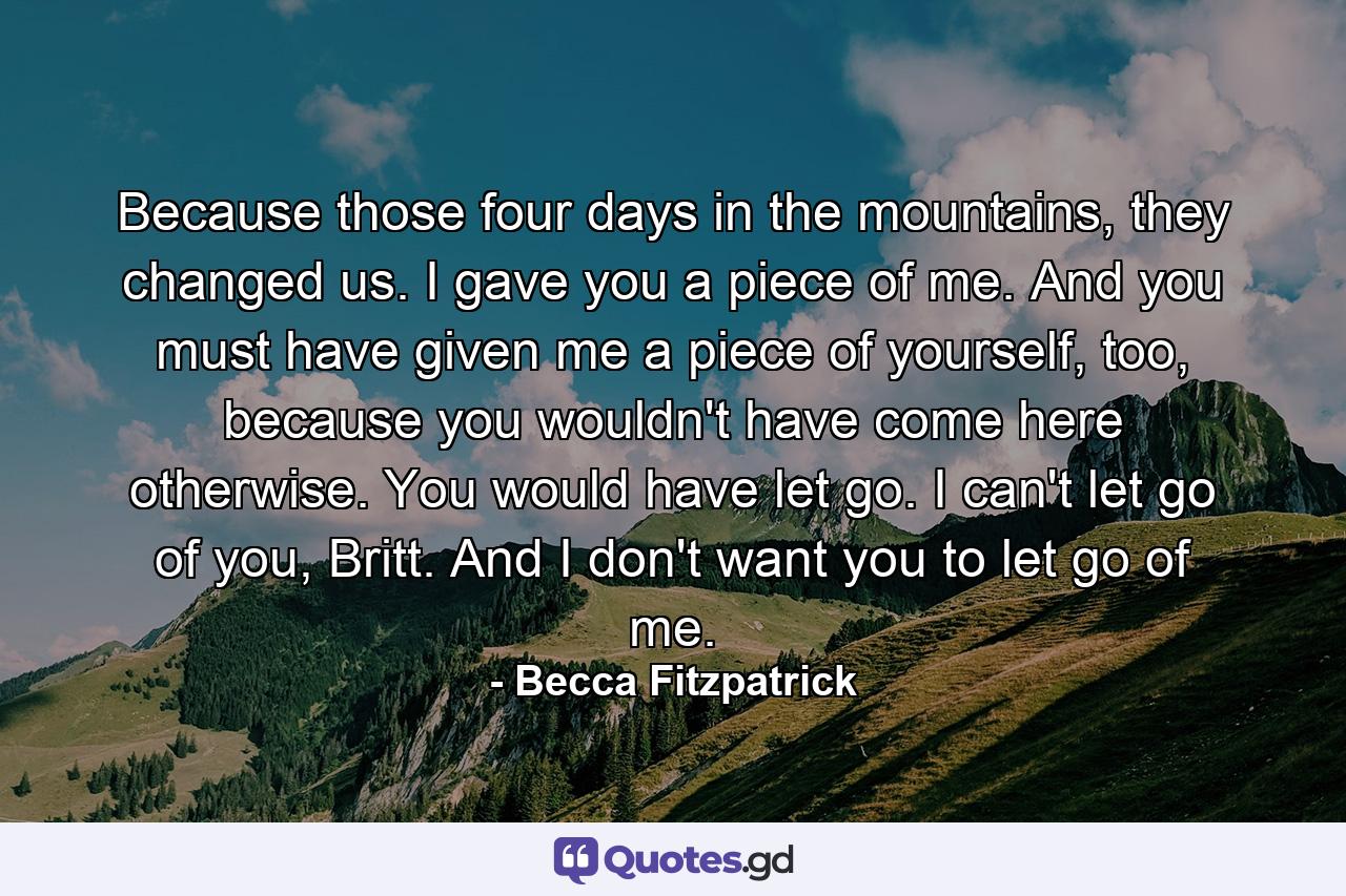 Because those four days in the mountains, they changed us. I gave you a piece of me. And you must have given me a piece of yourself, too, because you wouldn't have come here otherwise. You would have let go. I can't let go of you, Britt. And I don't want you to let go of me. - Quote by Becca Fitzpatrick