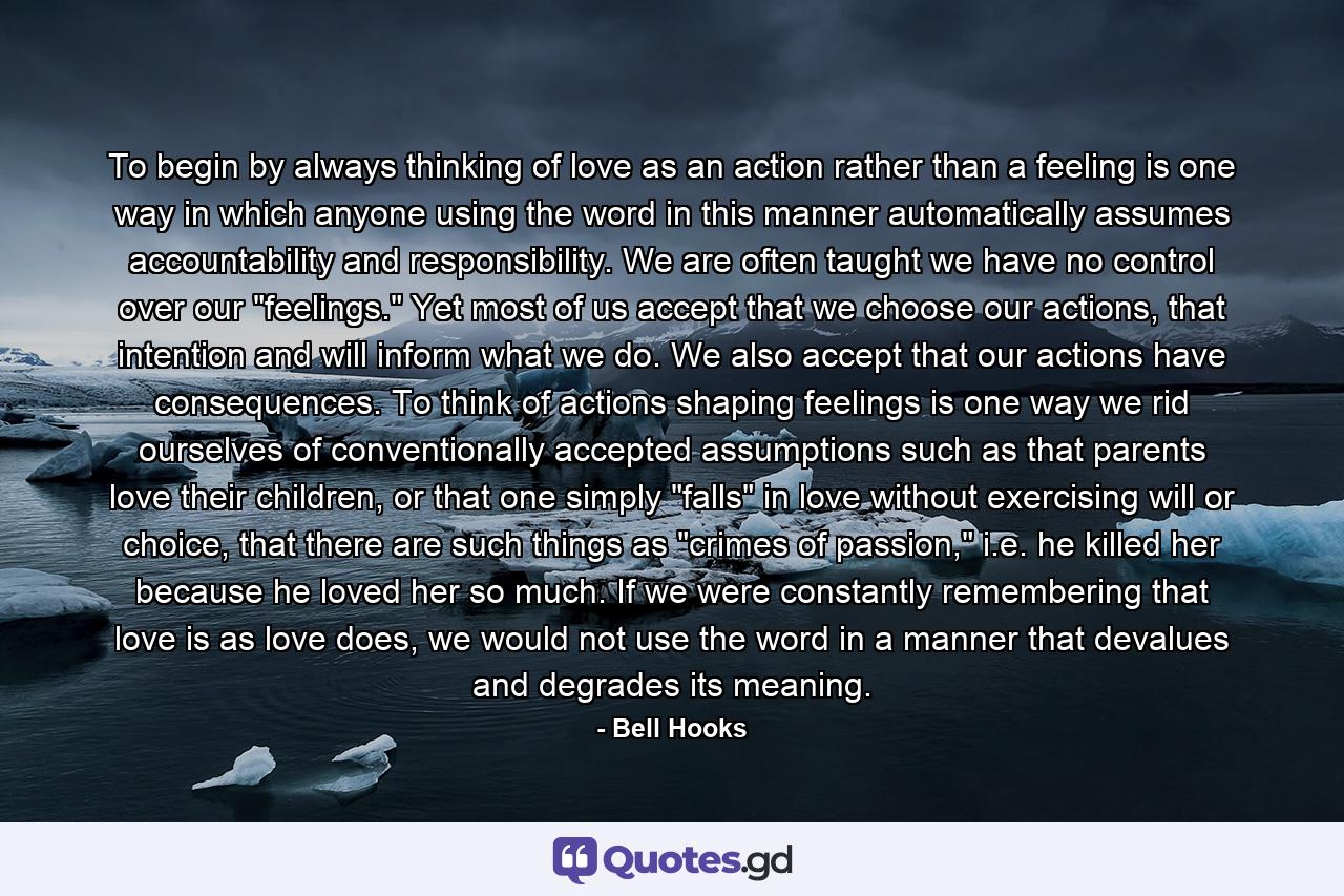 To begin by always thinking of love as an action rather than a feeling is one way in which anyone using the word in this manner automatically assumes accountability and responsibility. We are often taught we have no control over our 