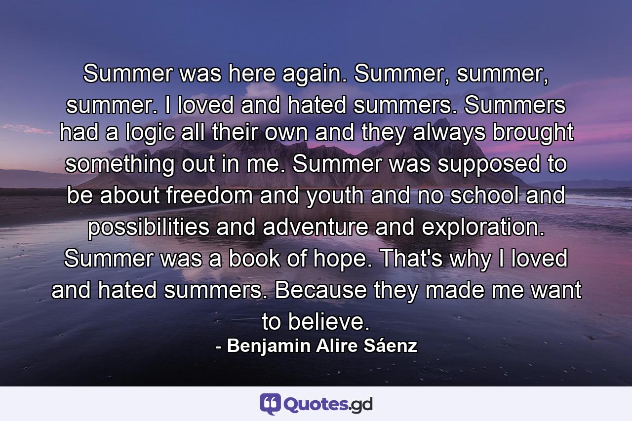 Summer was here again. Summer, summer, summer. I loved and hated summers. Summers had a logic all their own and they always brought something out in me. Summer was supposed to be about freedom and youth and no school and possibilities and adventure and exploration. Summer was a book of hope. That's why I loved and hated summers. Because they made me want to believe. - Quote by Benjamin Alire Sáenz