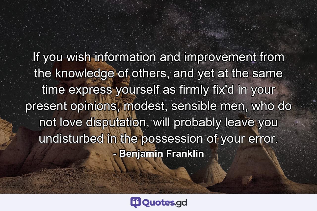 If you wish information and improvement from the knowledge of others, and yet at the same time express yourself as firmly fix'd in your present opinions, modest, sensible men, who do not love disputation, will probably leave you undisturbed in the possession of your error. - Quote by Benjamin Franklin