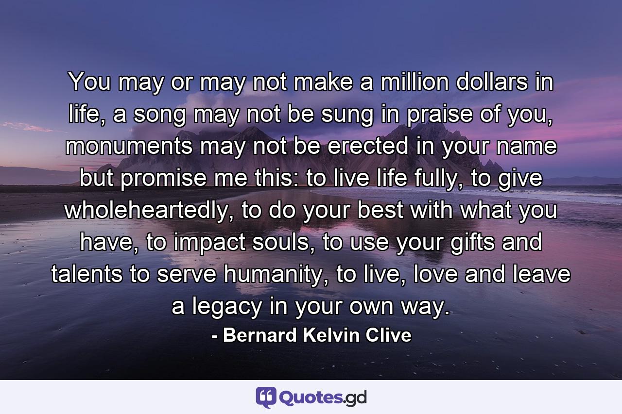 You may or may not make a million dollars in life, a song may not be sung in praise of you, monuments may not be erected in your name but promise me this: to live life fully, to give wholeheartedly, to do your best with what you have, to impact souls, to use your gifts and talents to serve humanity, to live, love and leave a legacy in your own way. - Quote by Bernard Kelvin Clive