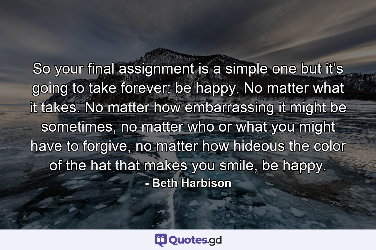 So your final assignment is a simple one but it’s going to take forever: be happy. No matter what it takes. No matter how embarrassing it might be sometimes, no matter who or what you might have to forgive, no matter how hideous the color of the hat that makes you smile, be happy. - Quote by Beth Harbison