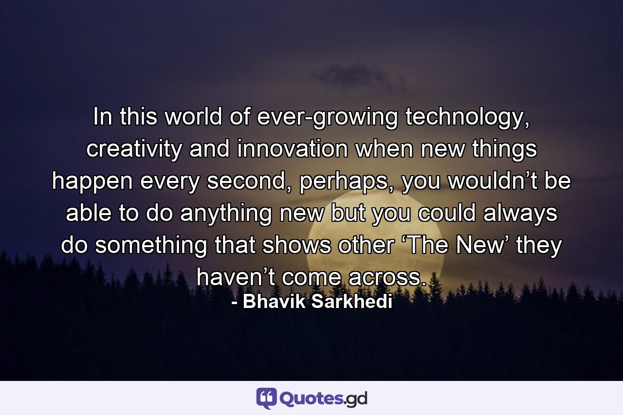 In this world of ever-growing technology, creativity and innovation when new things happen every second, perhaps, you wouldn’t be able to do anything new but you could always do something that shows other ‘The New’ they haven’t come across. - Quote by Bhavik Sarkhedi