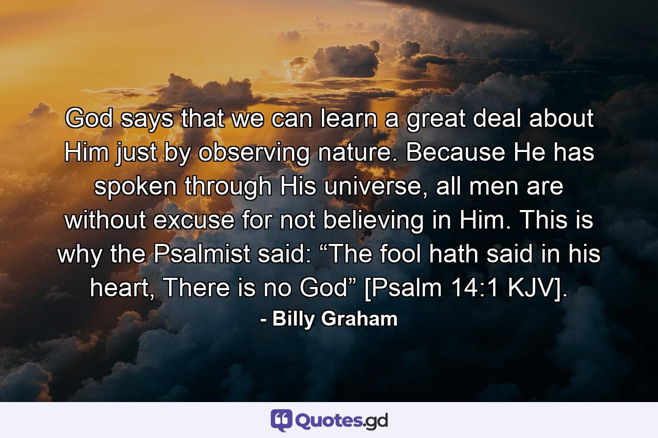 God says that we can learn a great deal about Him just by observing nature. Because He has spoken through His universe, all men are without excuse for not believing in Him. This is why the Psalmist said: “The fool hath said in his heart, There is no God” [Psalm 14:1 KJV]. - Quote by Billy Graham