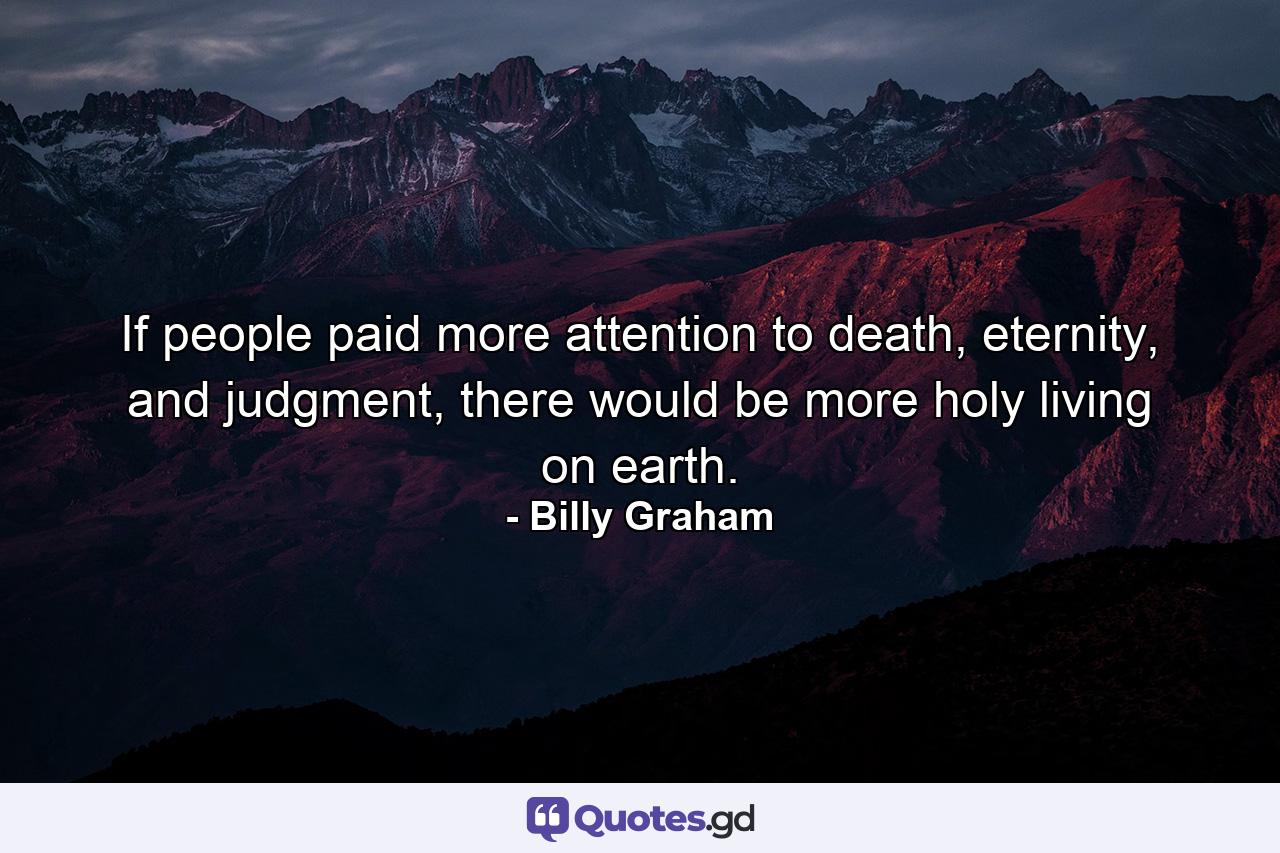 If people paid more attention to death, eternity, and judgment, there would be more holy living on earth. - Quote by Billy Graham