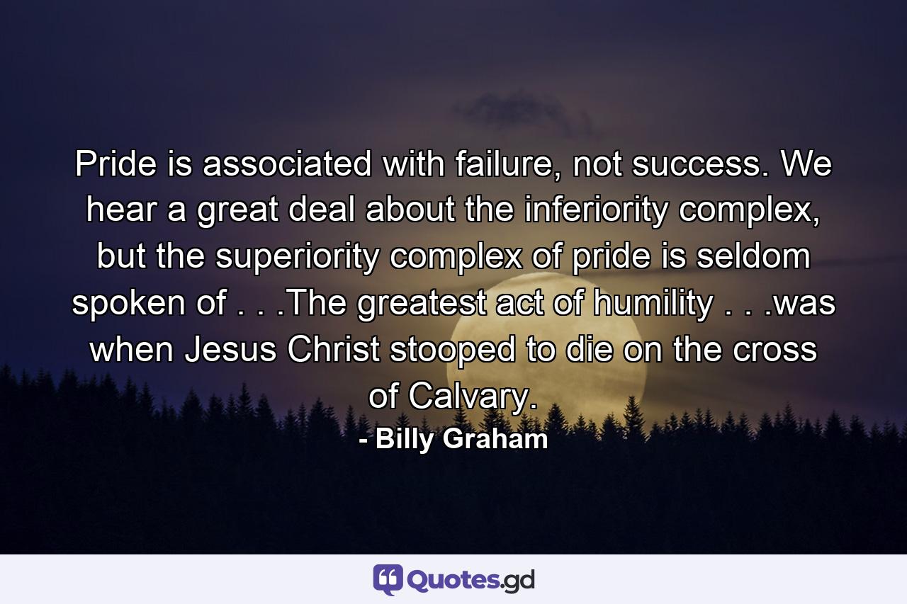 Pride is associated with failure, not success. We hear a great deal about the inferiority complex, but the superiority complex of pride is seldom spoken of . . .The greatest act of humility . . .was when Jesus Christ stooped to die on the cross of Calvary. - Quote by Billy Graham