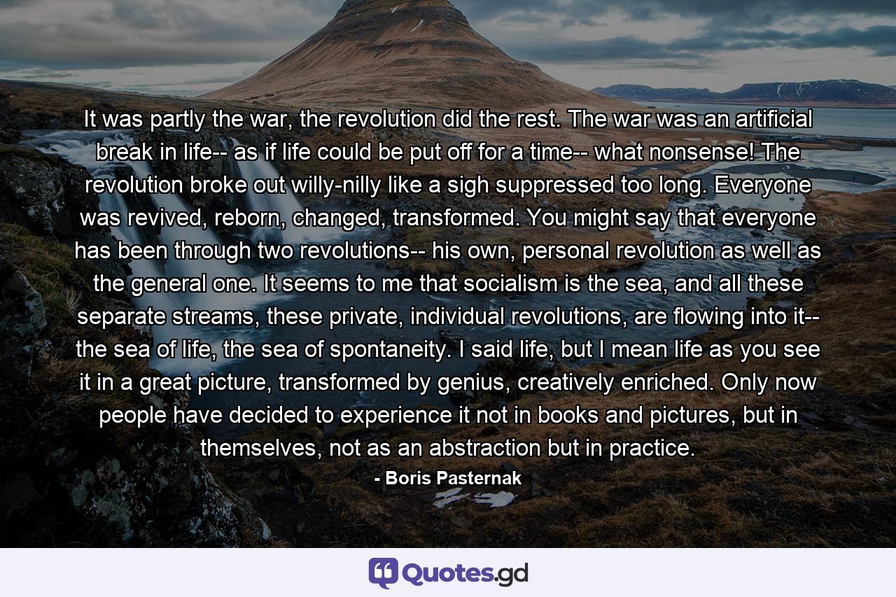 It was partly the war, the revolution did the rest. The war was an artificial break in life-- as if life could be put off for a time-- what nonsense! The revolution broke out willy-nilly like a sigh suppressed too long. Everyone was revived, reborn, changed, transformed. You might say that everyone has been through two revolutions-- his own, personal revolution as well as the general one. It seems to me that socialism is the sea, and all these separate streams, these private, individual revolutions, are flowing into it-- the sea of life, the sea of spontaneity. I said life, but I mean life as you see it in a great picture, transformed by genius, creatively enriched. Only now people have decided to experience it not in books and pictures, but in themselves, not as an abstraction but in practice. - Quote by Boris Pasternak