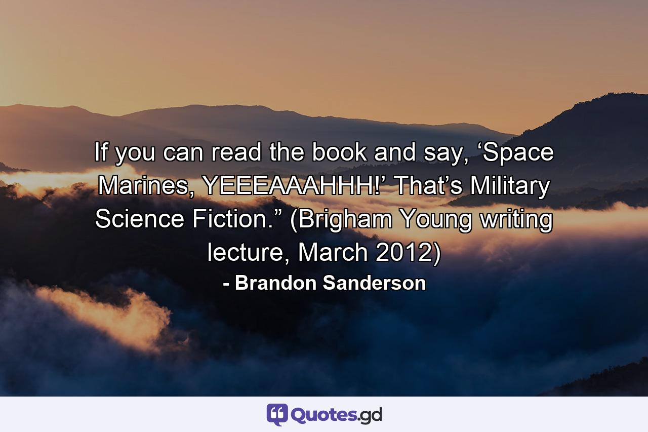 If you can read the book and say, ‘Space Marines, YEEEAAAHHH!’ That’s Military Science Fiction.” (Brigham Young writing lecture, March 2012) - Quote by Brandon Sanderson