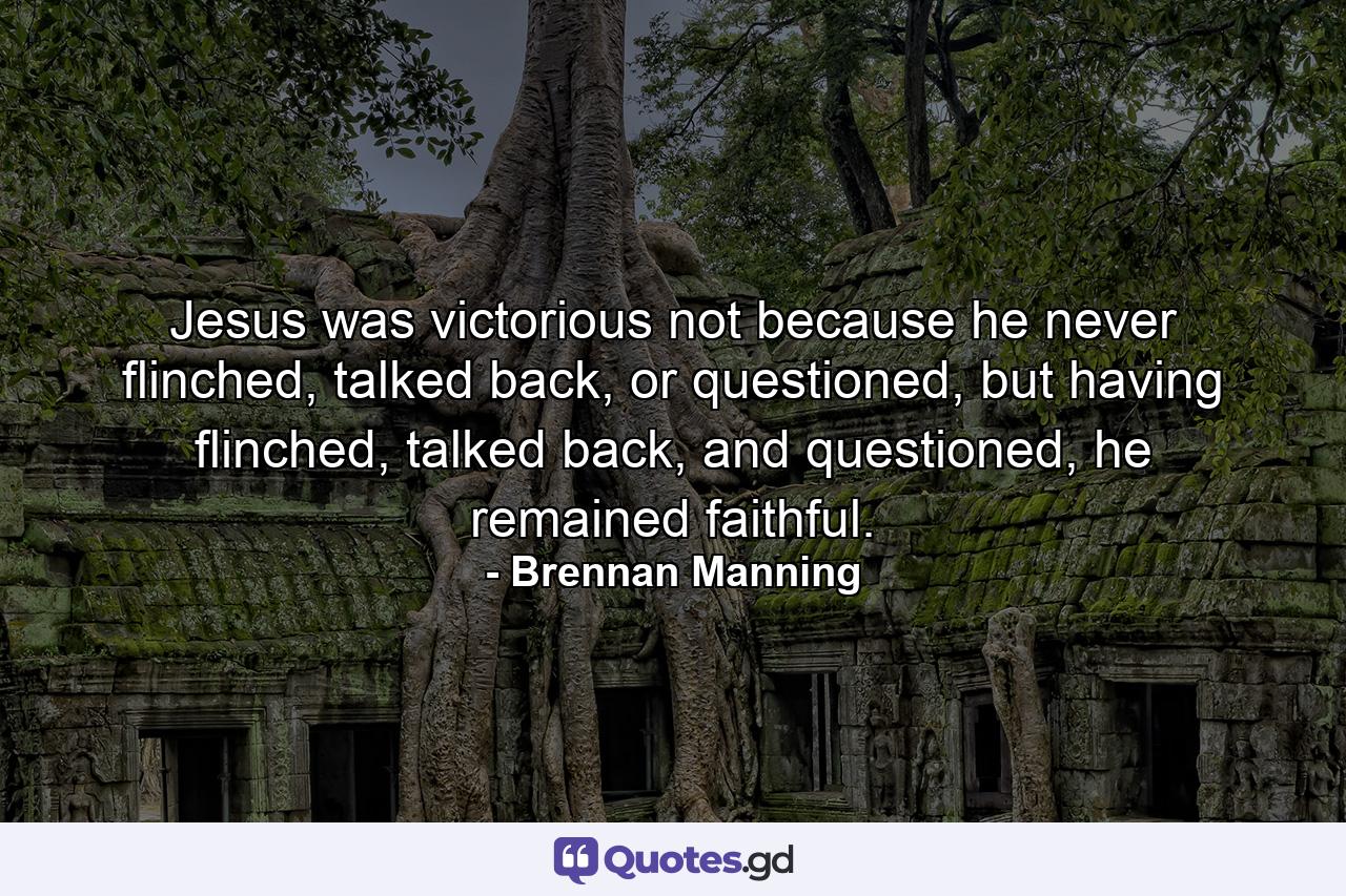 Jesus was victorious not because he never flinched, talked back, or questioned, but having flinched, talked back, and questioned, he remained faithful. - Quote by Brennan Manning