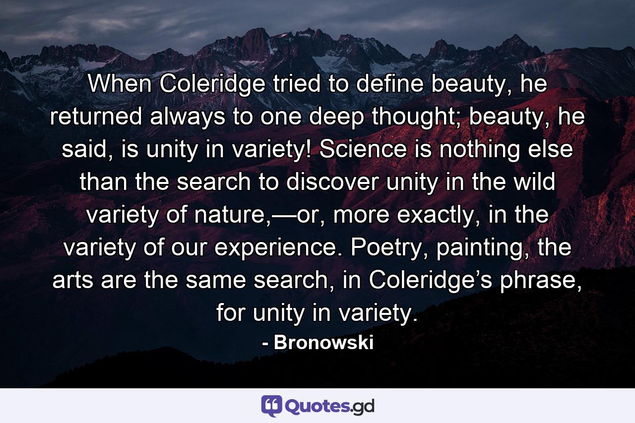 When Coleridge tried to define beauty, he returned always to one deep thought; beauty, he said, is unity in variety! Science is nothing else than the search to discover unity in the wild variety of nature,—or, more exactly, in the variety of our experience. Poetry, painting, the arts are the same search, in Coleridge’s phrase, for unity in variety. - Quote by Bronowski