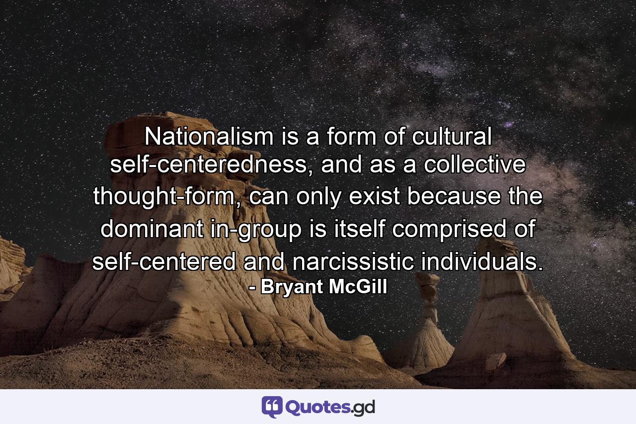 Nationalism is a form of cultural self-centeredness, and as a collective thought-form, can only exist because the dominant in-group is itself comprised of self-centered and narcissistic individuals. - Quote by Bryant McGill