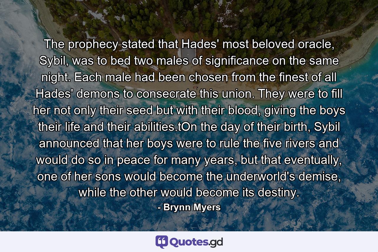 The prophecy stated that Hades' most beloved oracle, Sybil, was to bed two males of significance on the same night. Each male had been chosen from the finest of all Hades' demons to consecrate this union. They were to fill her not only their seed but with their blood, giving the boys their life and their abilities.tOn the day of their birth, Sybil announced that her boys were to rule the five rivers and would do so in peace for many years, but that eventually, one of her sons would become the underworld's demise, while the other would become its destiny. - Quote by Brynn Myers