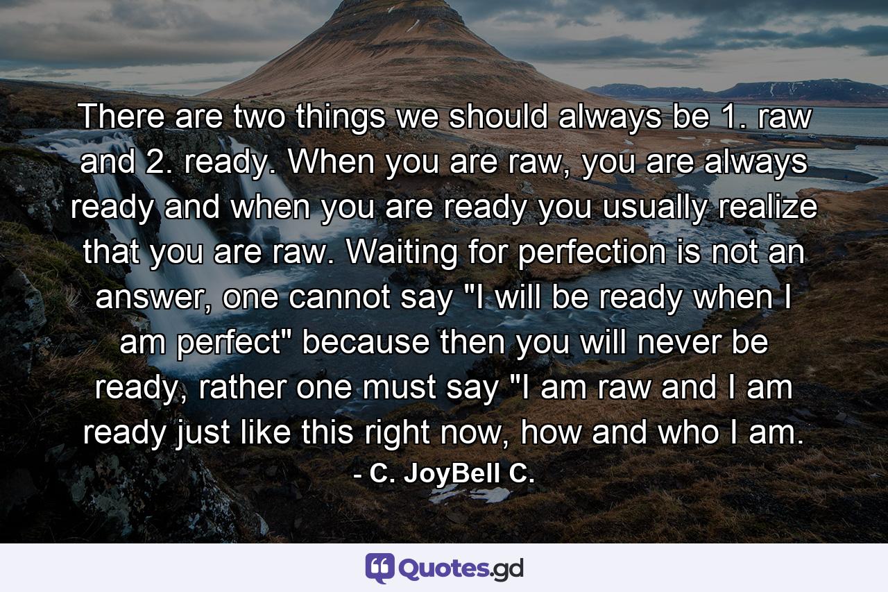 There are two things we should always be 1. raw and 2. ready. When you are raw, you are always ready and when you are ready you usually realize that you are raw. Waiting for perfection is not an answer, one cannot say 