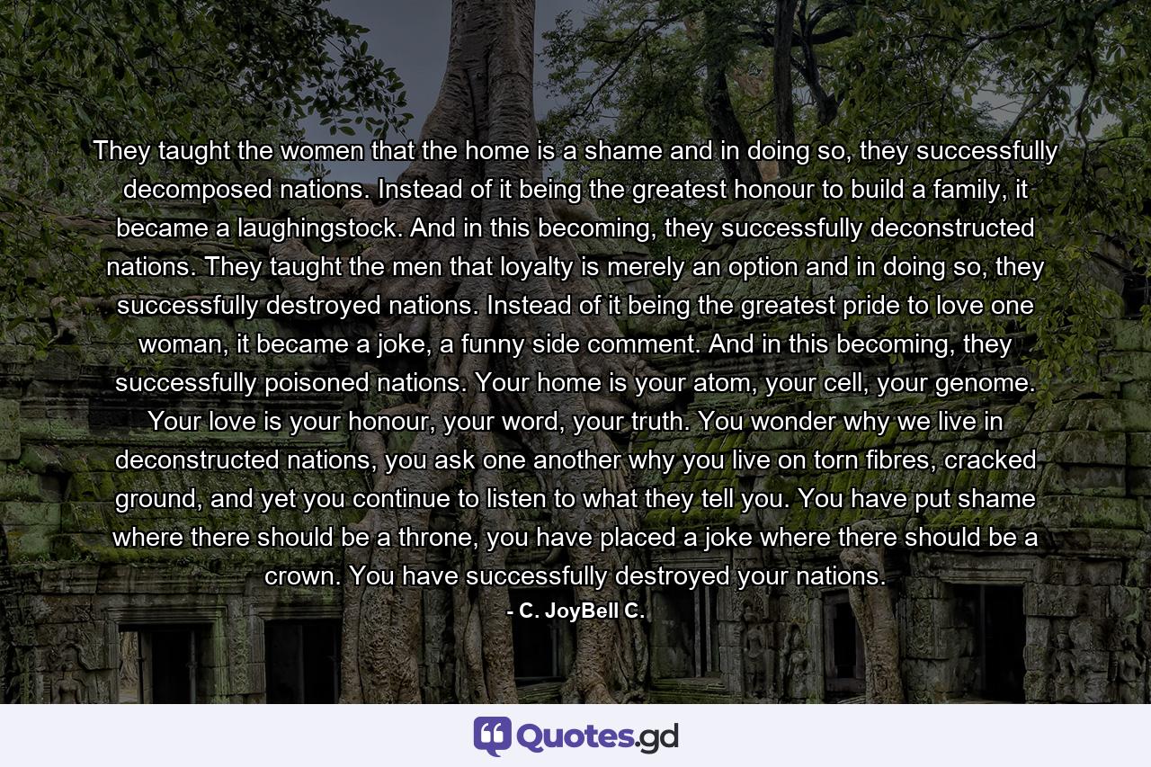 They taught the women that the home is a shame and in doing so, they successfully decomposed nations. Instead of it being the greatest honour to build a family, it became a laughingstock. And in this becoming, they successfully deconstructed nations. They taught the men that loyalty is merely an option and in doing so, they successfully destroyed nations. Instead of it being the greatest pride to love one woman, it became a joke, a funny side comment. And in this becoming, they successfully poisoned nations. Your home is your atom, your cell, your genome. Your love is your honour, your word, your truth. You wonder why we live in deconstructed nations, you ask one another why you live on torn fibres, cracked ground, and yet you continue to listen to what they tell you. You have put shame where there should be a throne, you have placed a joke where there should be a crown. You have successfully destroyed your nations. - Quote by C. JoyBell C.