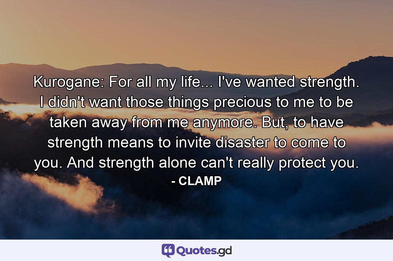 Kurogane: For all my life... I've wanted strength. I didn't want those things precious to me to be taken away from me anymore. But, to have strength means to invite disaster to come to you. And strength alone can't really protect you. - Quote by CLAMP