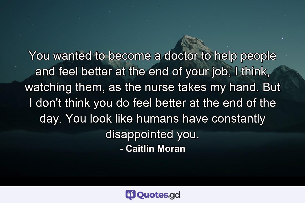 You wanted to become a doctor to help people and feel better at the end of your job, I think, watching them, as the nurse takes my hand. But I don't think you do feel better at the end of the day. You look like humans have constantly disappointed you. - Quote by Caitlin Moran