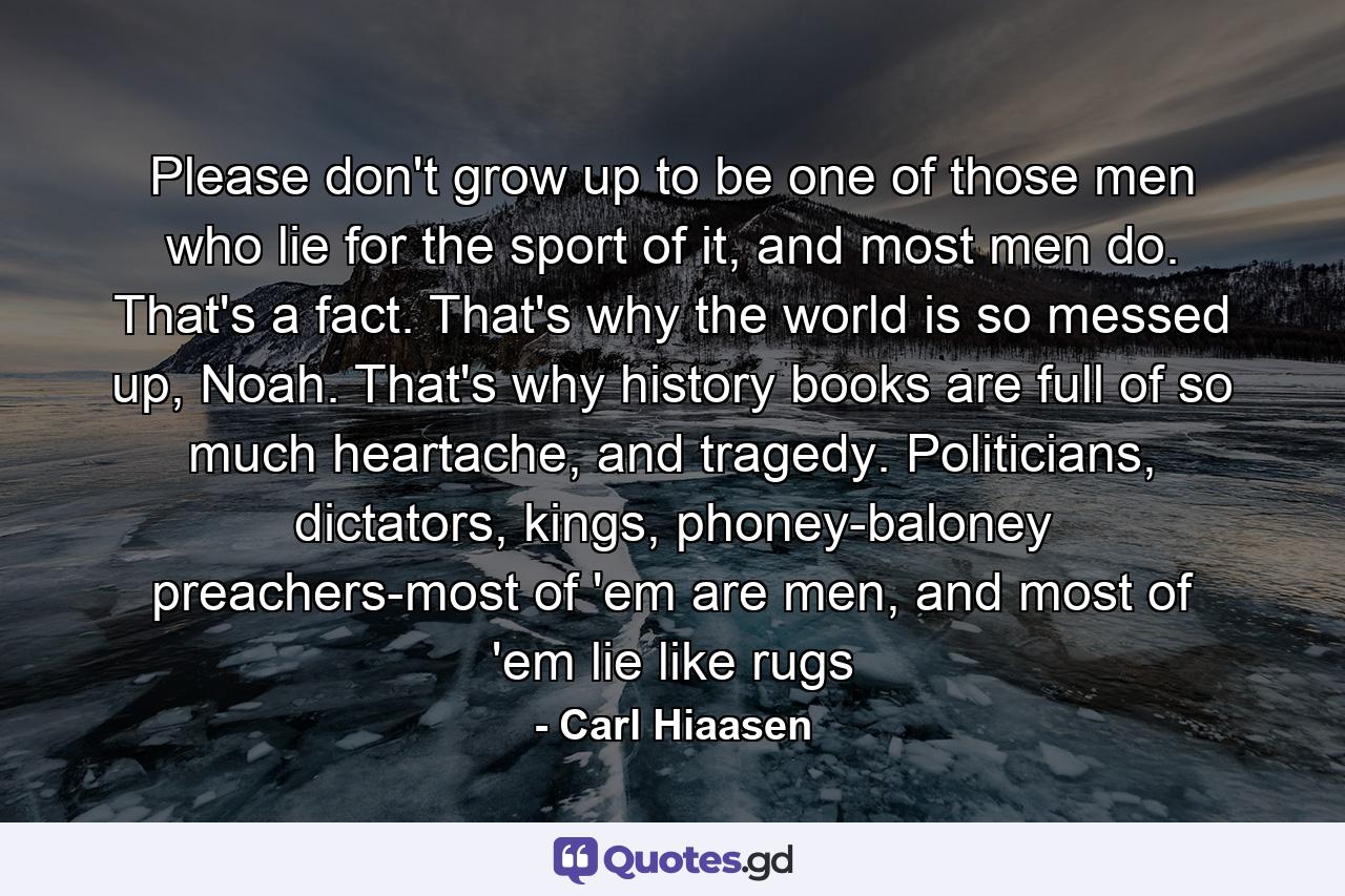 Please don't grow up to be one of those men who lie for the sport of it, and most men do. That's a fact. That's why the world is so messed up, Noah. That's why history books are full of so much heartache, and tragedy. Politicians, dictators, kings, phoney-baloney preachers-most of 'em are men, and most of 'em lie like rugs - Quote by Carl Hiaasen