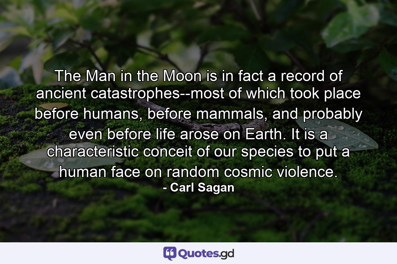 The Man in the Moon is in fact a record of ancient catastrophes--most of which took place before humans, before mammals, and probably even before life arose on Earth. It is a characteristic conceit of our species to put a human face on random cosmic violence. - Quote by Carl Sagan