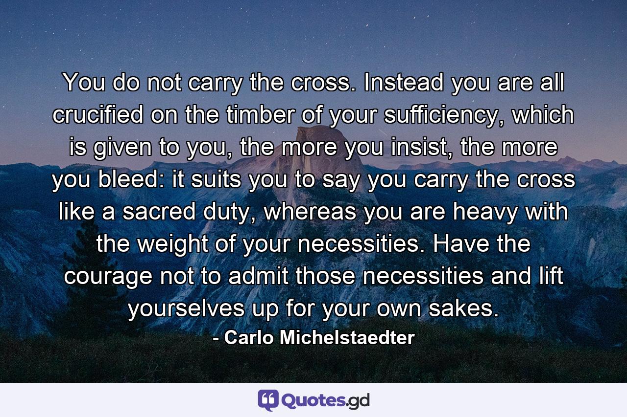 You do not carry the cross. Instead you are all crucified on the timber of your sufficiency, which is given to you, the more you insist, the more you bleed: it suits you to say you carry the cross like a sacred duty, whereas you are heavy with the weight of your necessities. Have the courage not to admit those necessities and lift yourselves up for your own sakes. - Quote by Carlo Michelstaedter