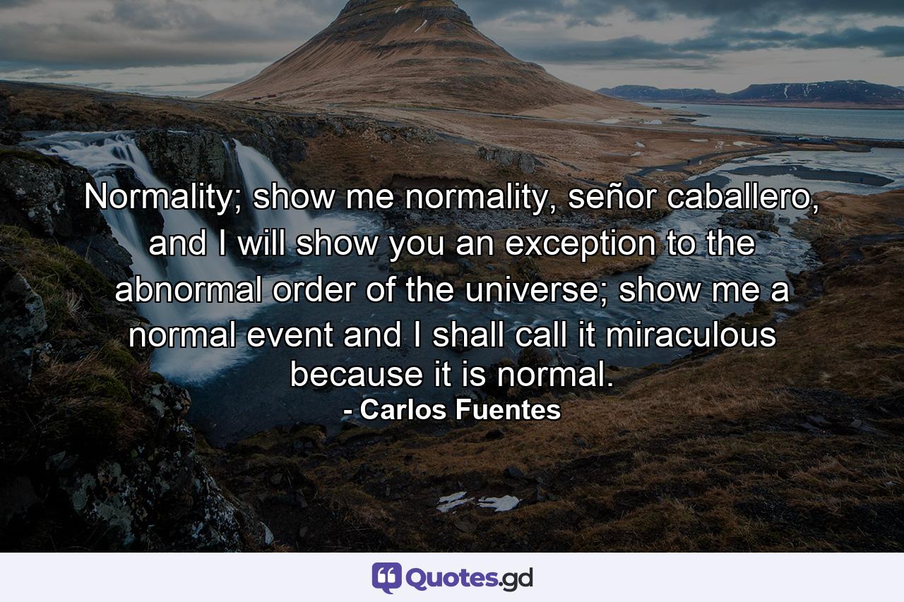 Normality; show me normality, señor caballero, and I will show you an exception to the abnormal order of the universe; show me a normal event and I shall call it miraculous because it is normal. - Quote by Carlos Fuentes