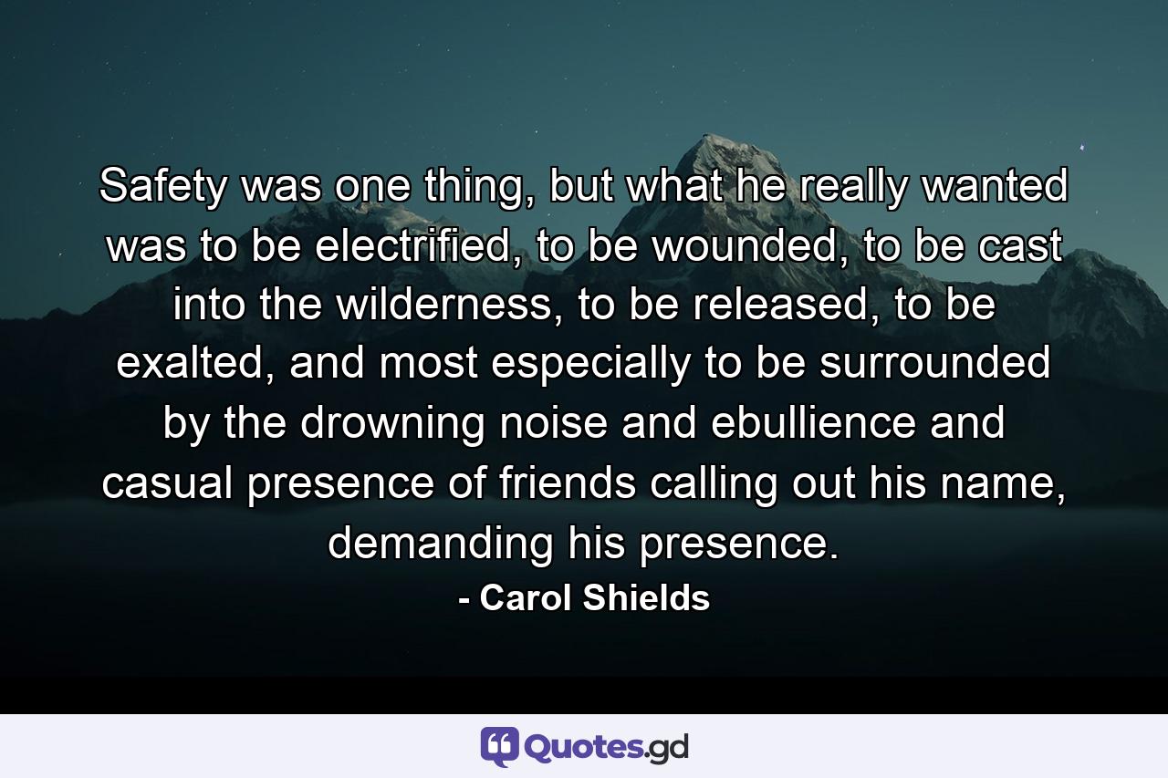 Safety was one thing, but what he really wanted was to be electrified, to be wounded, to be cast into the wilderness, to be released, to be exalted, and most especially to be surrounded by the drowning noise and ebullience and casual presence of friends calling out his name, demanding his presence. - Quote by Carol Shields