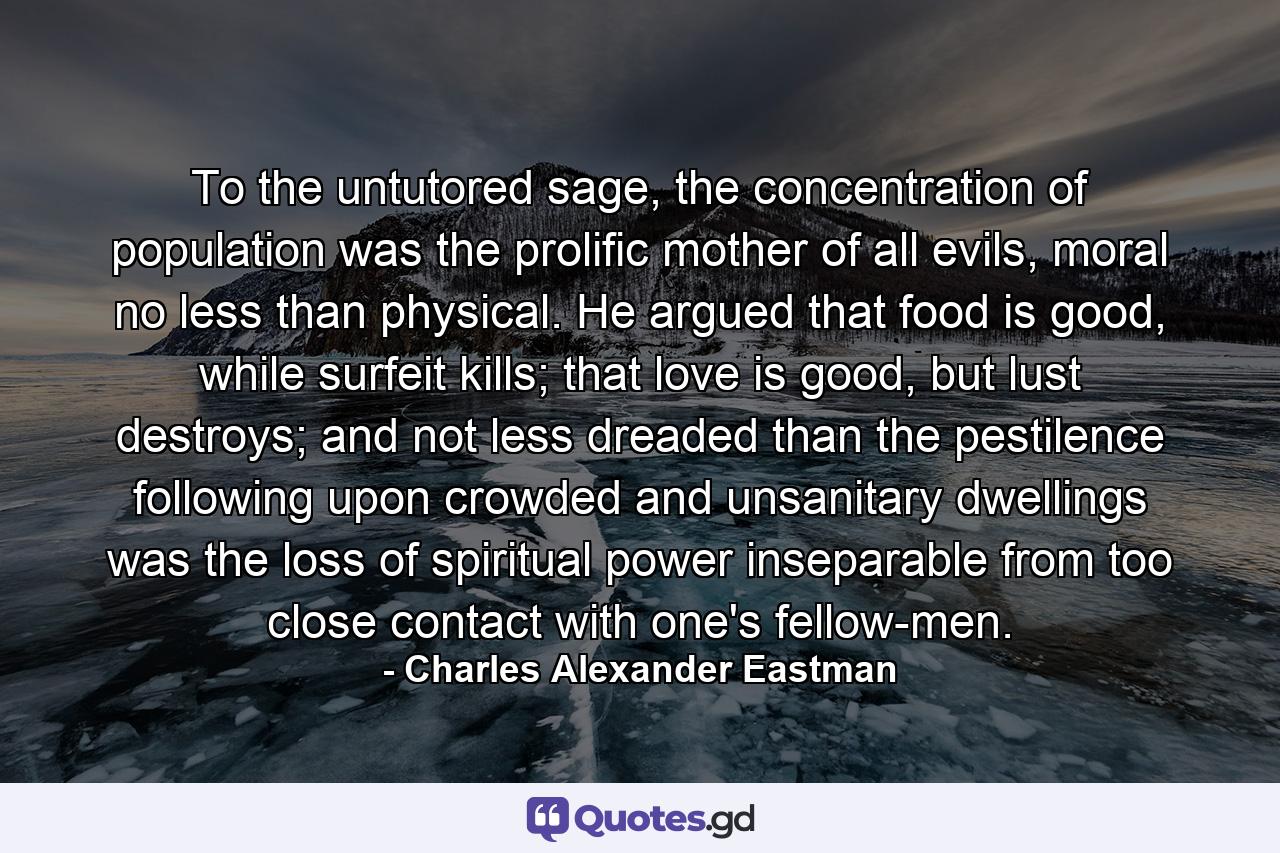 To the untutored sage, the concentration of population was the prolific mother of all evils, moral no less than physical. He argued that food is good, while surfeit kills; that love is good, but lust destroys; and not less dreaded than the pestilence following upon crowded and unsanitary dwellings was the loss of spiritual power inseparable from too close contact with one's fellow-men. - Quote by Charles Alexander Eastman