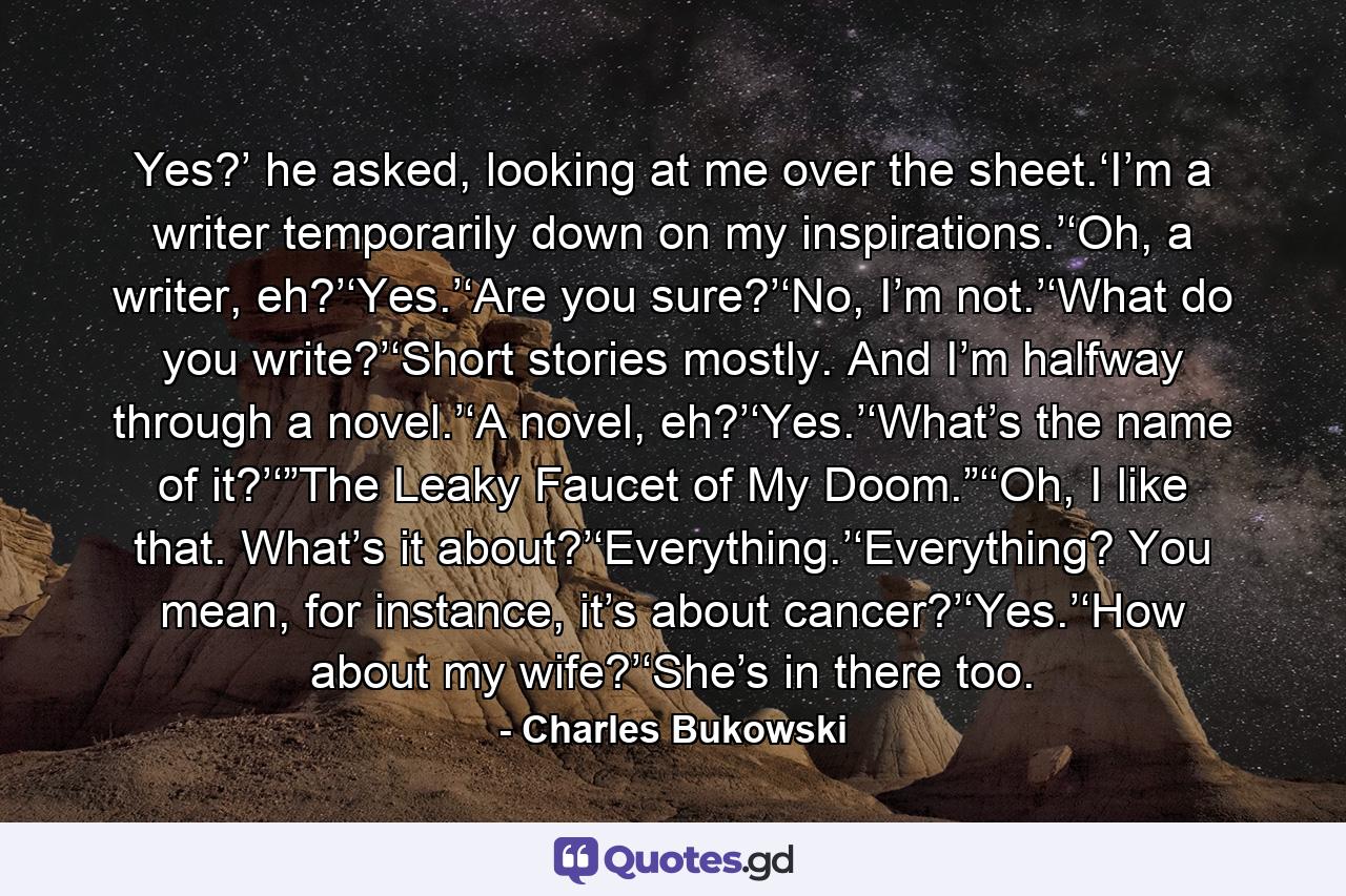 Yes?’ he asked, looking at me over the sheet.‘I’m a writer temporarily down on my inspirations.’‘Oh, a writer, eh?’‘Yes.’‘Are you sure?’‘No, I’m not.’‘What do you write?’‘Short stories mostly. And I’m halfway through a novel.’‘A novel, eh?’‘Yes.’‘What’s the name of it?’‘”The Leaky Faucet of My Doom.”‘‘Oh, I like that. What’s it about?’‘Everything.’‘Everything? You mean, for instance, it’s about cancer?’‘Yes.’‘How about my wife?’‘She’s in there too. - Quote by Charles Bukowski