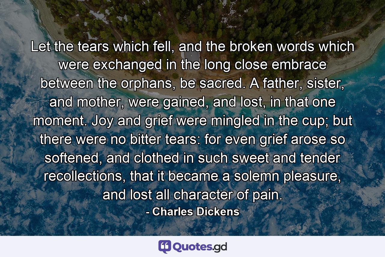 Let the tears which fell, and the broken words which were exchanged in the long close embrace between the orphans, be sacred. A father, sister, and mother, were gained, and lost, in that one moment. Joy and grief were mingled in the cup; but there were no bitter tears: for even grief arose so softened, and clothed in such sweet and tender recollections, that it became a solemn pleasure, and lost all character of pain. - Quote by Charles Dickens