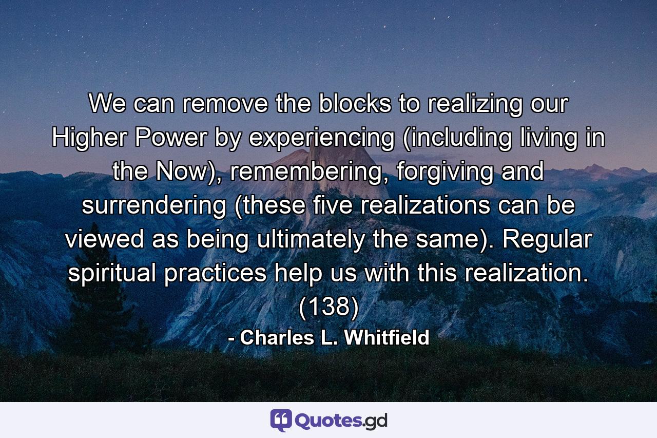 We can remove the blocks to realizing our Higher Power by experiencing (including living in the Now), remembering, forgiving and surrendering (these five realizations can be viewed as being ultimately the same). Regular spiritual practices help us with this realization. (138) - Quote by Charles L. Whitfield