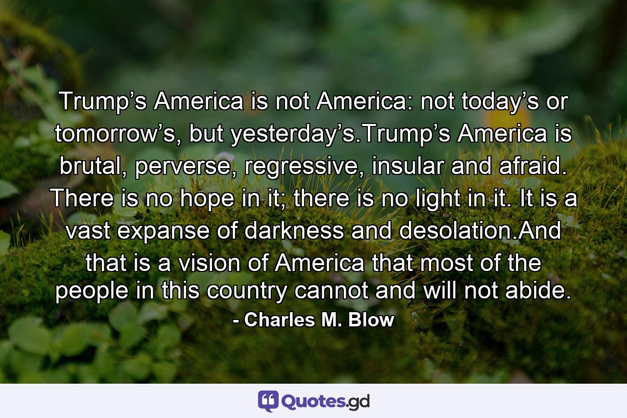 Trump’s America is not America: not today’s or tomorrow’s, but yesterday’s.Trump’s America is brutal, perverse, regressive, insular and afraid. There is no hope in it; there is no light in it. It is a vast expanse of darkness and desolation.And that is a vision of America that most of the people in this country cannot and will not abide. - Quote by Charles M. Blow