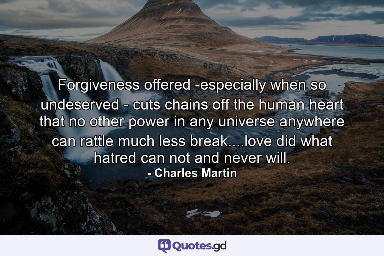 Forgiveness offered -especially when so undeserved - cuts chains off the human heart that no other power in any universe anywhere can rattle much less break....love did what hatred can not and never will. - Quote by Charles Martin