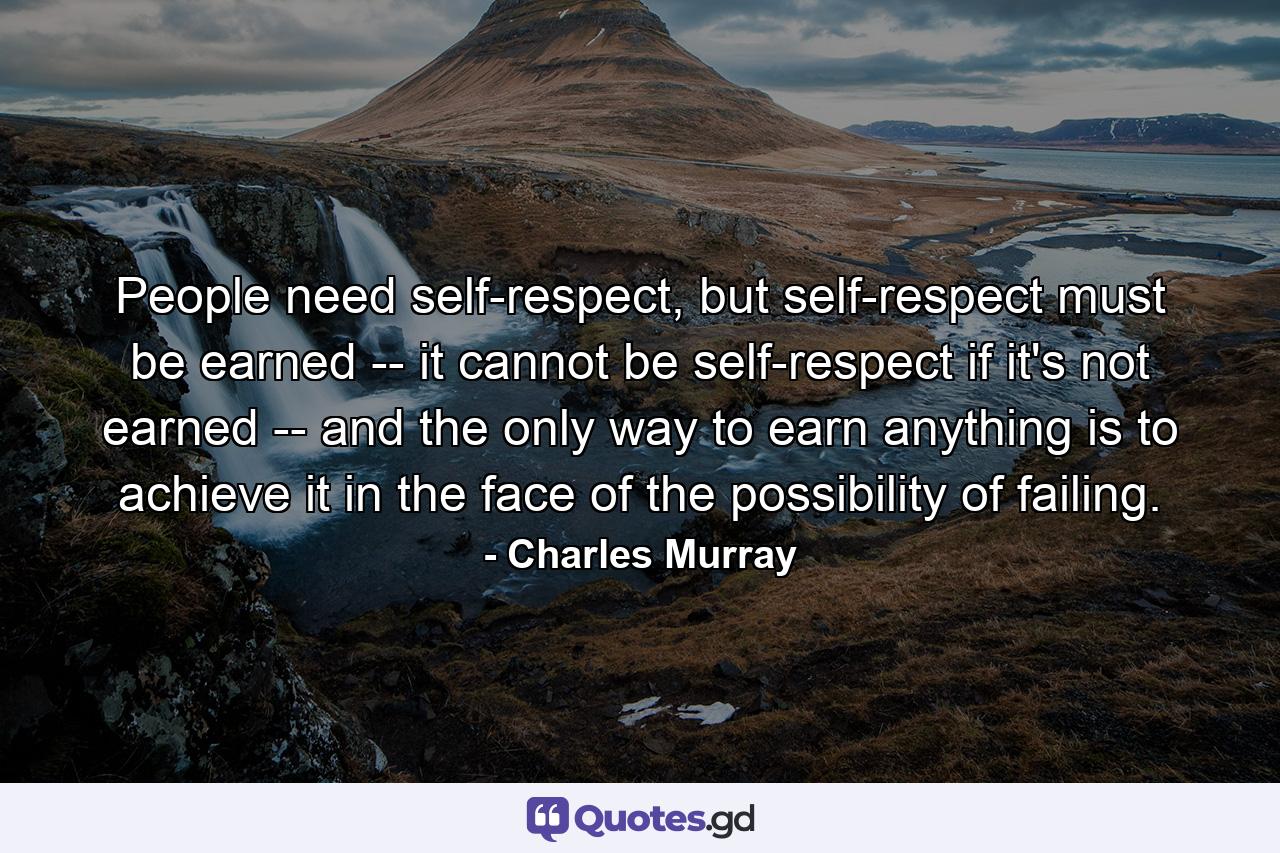 People need self-respect, but self-respect must be earned -- it cannot be self-respect if it's not earned -- and the only way to earn anything is to achieve it in the face of the possibility of failing. - Quote by Charles Murray