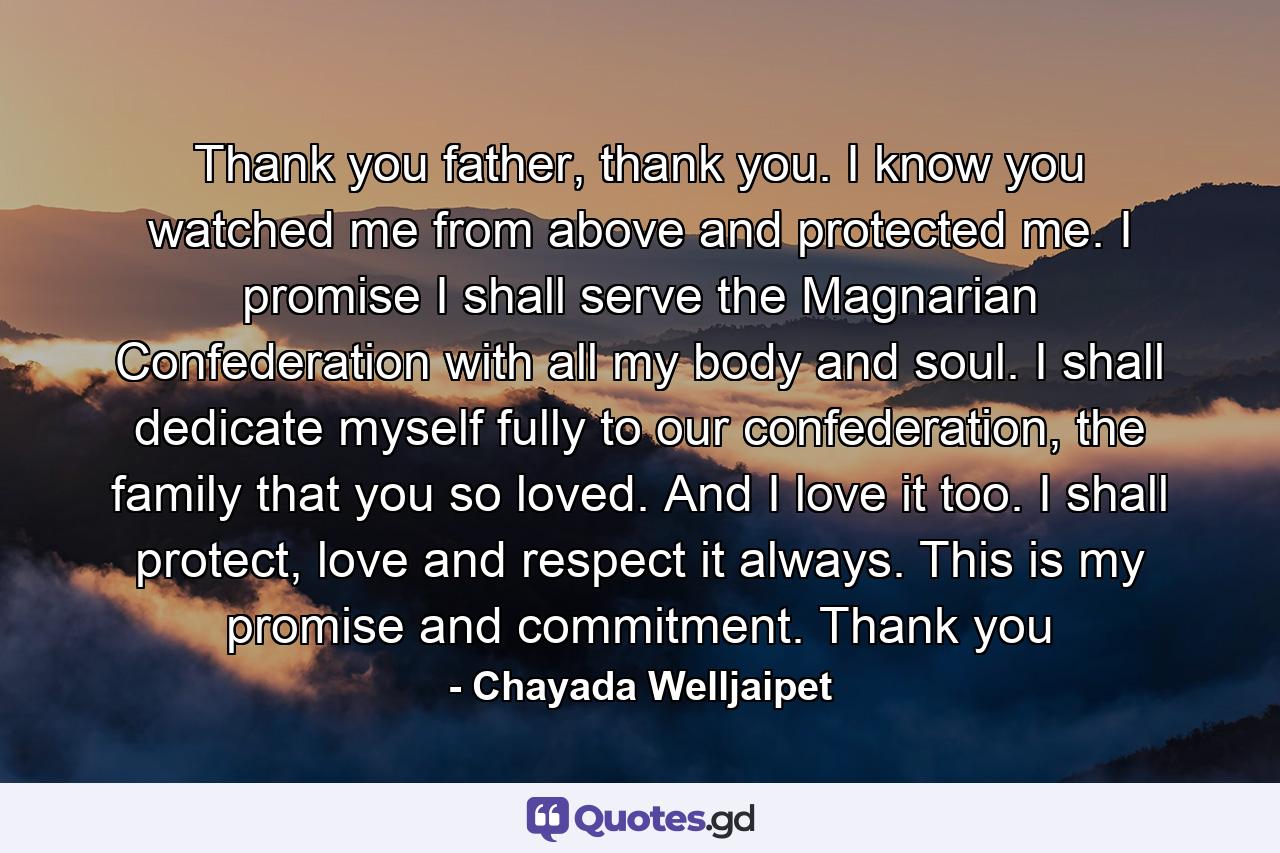 Thank you father, thank you. I know you watched me from above and protected me. I promise I shall serve the Magnarian Confederation with all my body and soul. I shall dedicate myself fully to our confederation, the family that you so loved. And I love it too. I shall protect, love and respect it always. This is my promise and commitment. Thank you - Quote by Chayada Welljaipet