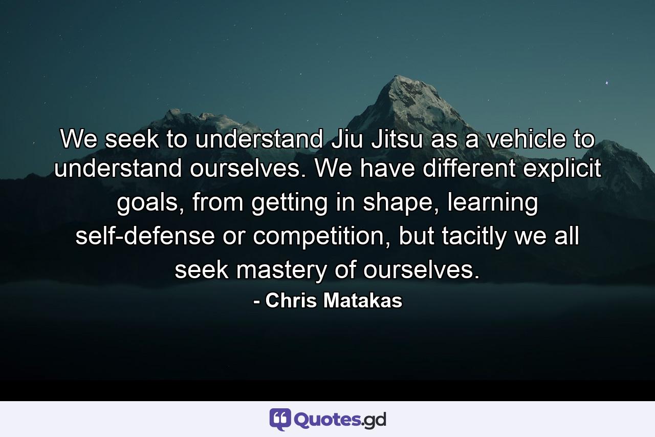 We seek to understand Jiu Jitsu as a vehicle to understand ourselves. We have different explicit goals, from getting in shape, learning self-defense or competition, but tacitly we all seek mastery of ourselves. - Quote by Chris Matakas