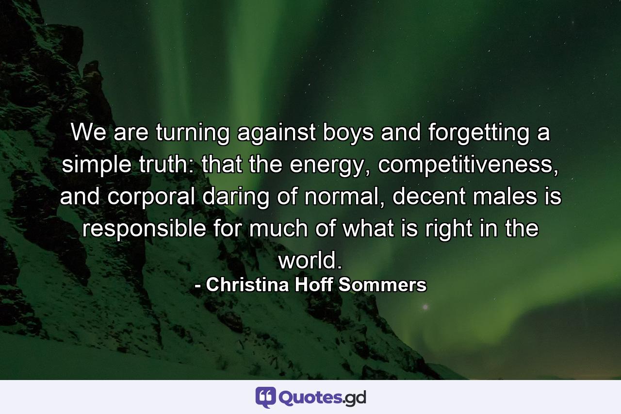 We are turning against boys and forgetting a simple truth: that the energy, competitiveness, and corporal daring of normal, decent males is responsible for much of what is right in the world. - Quote by Christina Hoff Sommers