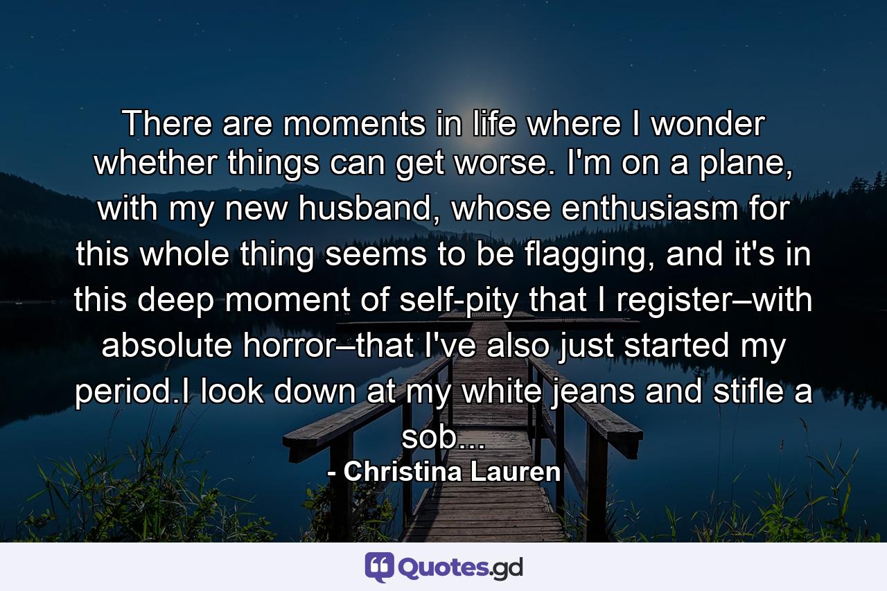 There are moments in life where I wonder whether things can get worse. I'm on a plane, with my new husband, whose enthusiasm for this whole thing seems to be flagging, and it's in this deep moment of self-pity that I register–with absolute horror–that I've also just started my period.I look down at my white jeans and stifle a sob... - Quote by Christina Lauren