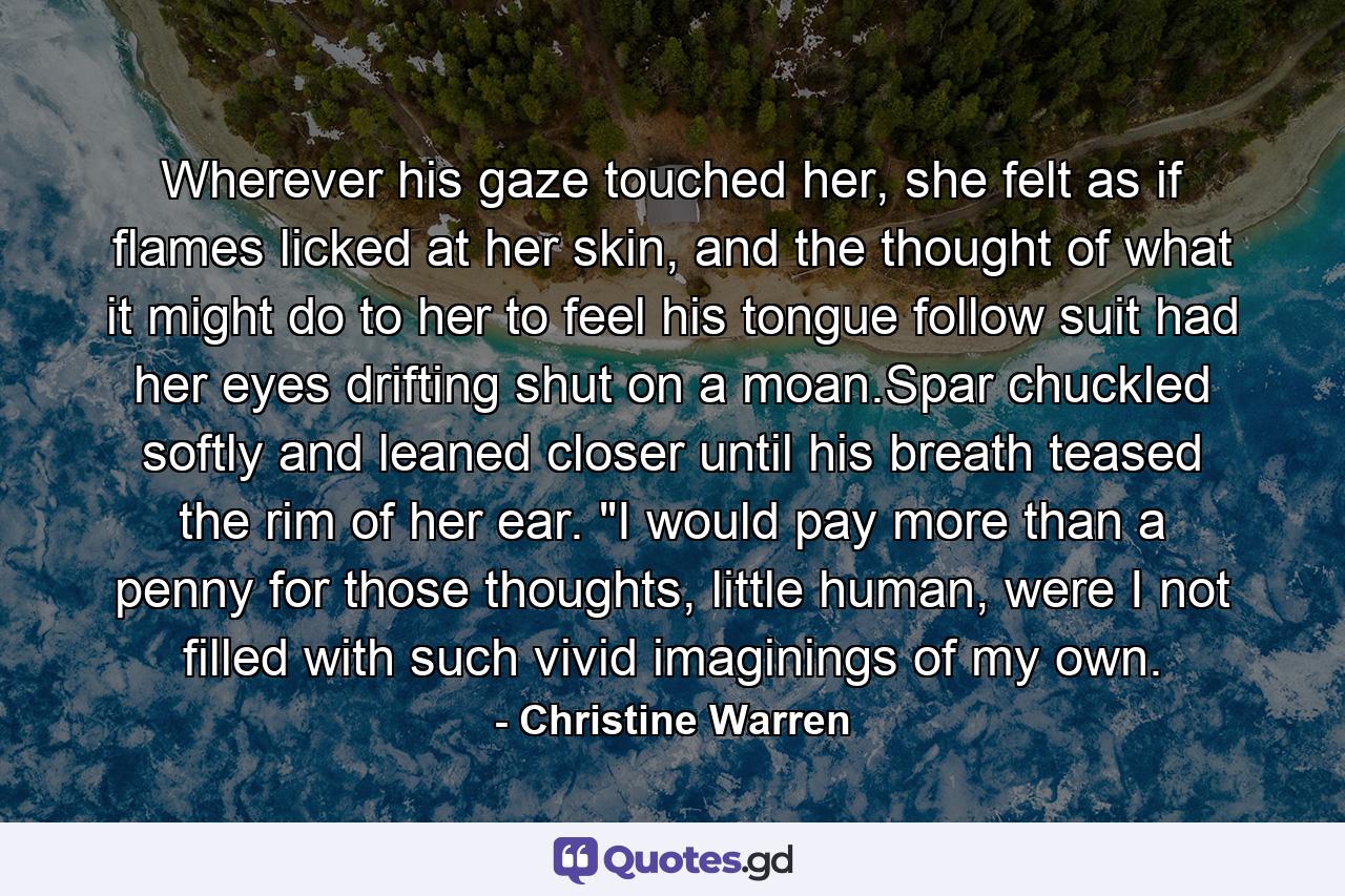 Wherever his gaze touched her, she felt as if flames licked at her skin, and the thought of what it might do to her to feel his tongue follow suit had her eyes drifting shut on a moan.Spar chuckled softly and leaned closer until his breath teased the rim of her ear. 