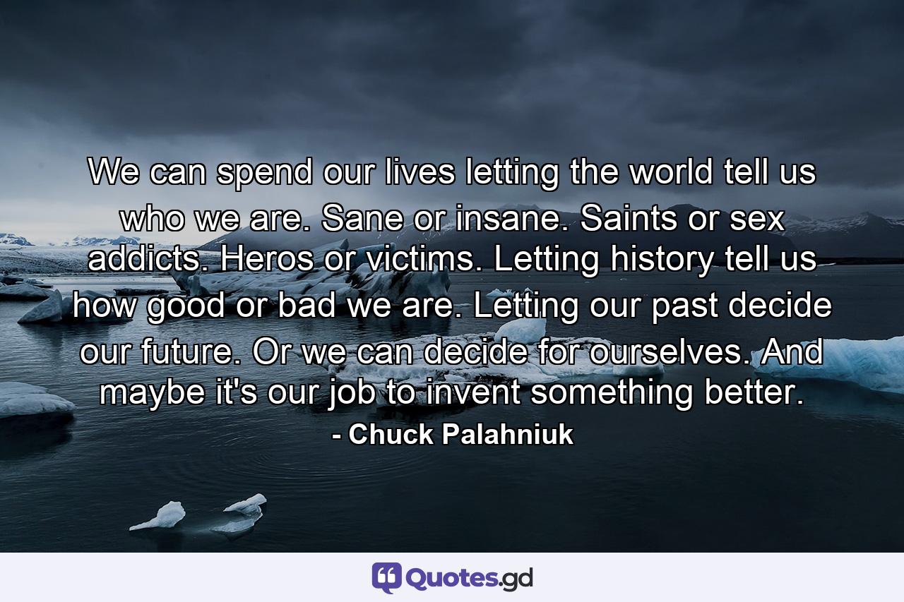 We can spend our lives letting the world tell us who we are. Sane or insane. Saints or sex addicts. Heros or victims. Letting history tell us how good or bad we are. Letting our past decide our future. Or we can decide for ourselves. And maybe it's our job to invent something better. - Quote by Chuck Palahniuk