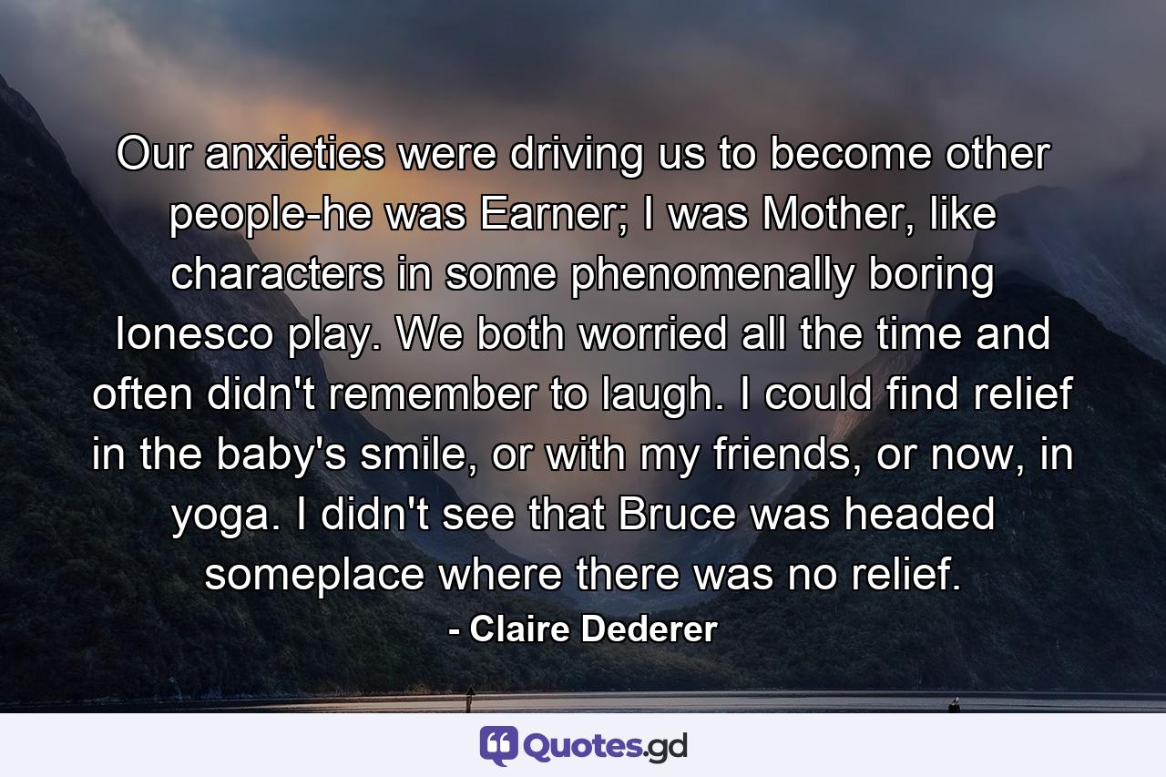 Our anxieties were driving us to become other people-he was Earner; I was Mother, like characters in some phenomenally boring Ionesco play. We both worried all the time and often didn't remember to laugh. I could find relief in the baby's smile, or with my friends, or now, in yoga. I didn't see that Bruce was headed someplace where there was no relief. - Quote by Claire Dederer