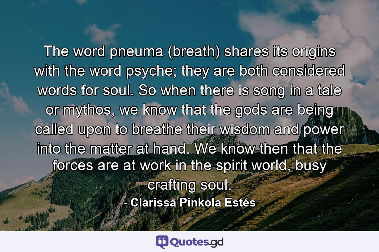 The word pneuma (breath) shares its origins with the word psyche; they are both considered words for soul. So when there is song in a tale or mythos, we know that the gods are being called upon to breathe their wisdom and power into the matter at hand. We know then that the forces are at work in the spirit world, busy crafting soul. - Quote by Clarissa Pinkola Estés