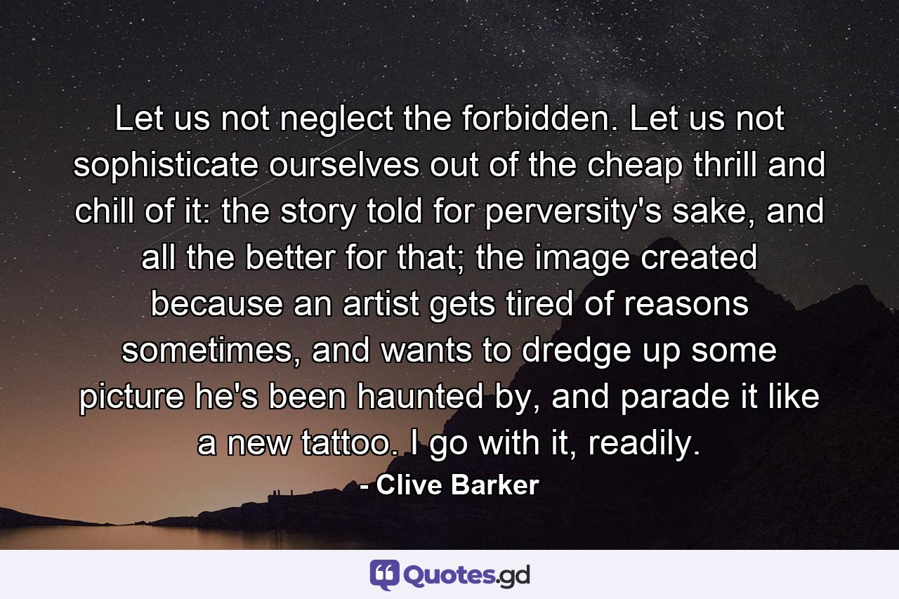 Let us not neglect the forbidden. Let us not sophisticate ourselves out of the cheap thrill and chill of it: the story told for perversity's sake, and all the better for that; the image created because an artist gets tired of reasons sometimes, and wants to dredge up some picture he's been haunted by, and parade it like a new tattoo. I go with it, readily. - Quote by Clive Barker