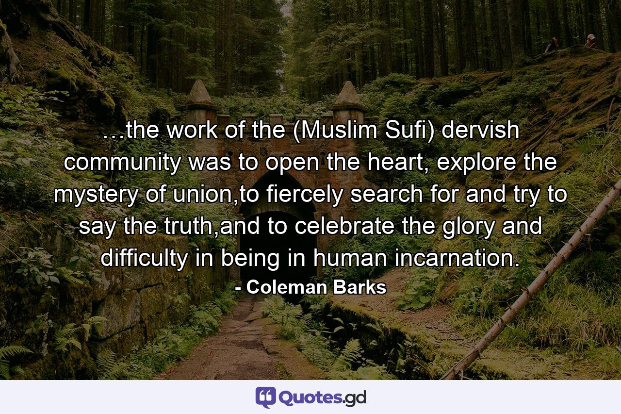 …the work of the (Muslim Sufi) dervish community was to open the heart, explore the mystery of union,to fiercely search for and try to say the truth,and to celebrate the glory and difficulty in being in human incarnation. - Quote by Coleman Barks