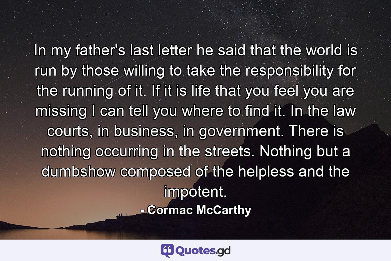 In my father's last letter he said that the world is run by those willing to take the responsibility for the running of it. If it is life that you feel you are missing I can tell you where to find it. In the law courts, in business, in government. There is nothing occurring in the streets. Nothing but a dumbshow composed of the helpless and the impotent. - Quote by Cormac McCarthy